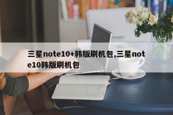 三星note10+韩版刷机包,三星note10韩版刷机包